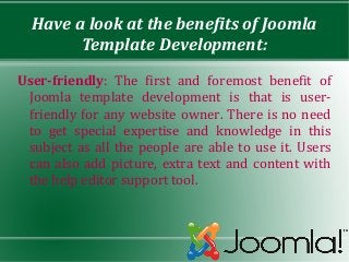 Have a look at the benefits of Joomla
        Template Development:

User-friendly: The first and foremost benefit of
 Joomla template development is that is user-
 friendly for any website owner. There is no need
 to get special expertise and knowledge in this
 subject as all the people are able to use it. Users
 can also add picture, extra text and content with
 the help editor support tool.
 