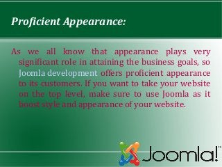 Proficient Appearance:

As we all know that appearance plays very
  significant role in attaining the business goals, so
  Joomla development offers proficient appearance
  to its customers. If you want to take your website
  on the top level, make sure to use Joomla as it
  boost style and appearance of your website.
 