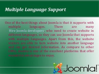 Multiple Language Support

One of the best things about Joomla is that it supports with
  multiple       languages.      There        are      many
  Hire Joomla developers, who need to create website in
  different languages, so they can use Joomla that supports
  with multiple languages. Apart from this, the website
  visitors are able to turn website into another language
  and can get desired information. As compare to other
  CMSs, Joomla is one of the excellent platforms that offer
  wonderful advantages to enjoy.
 