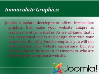 Immaculate Graphics:

Joomla template development offers immaculate
  graphics that make your website unique as
  compare to other websites. As we all know that it
  has exceptional colors and design that stun your
  customers. By using Joomla template, you will not
  only increase your website appearance, but you
  will also boost the interest of customers, who are
  searching for exceptional website.
 