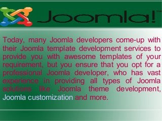 Today, many Joomla developers come-up with
their Joomla template development services to
provide you with awesome templates of your
requirement, but you ensure that you opt for a
professional Joomla developer, who has vast
experience in providing all types of Joomla
solutions like Joomla theme development,
Joomla customization and more.
 