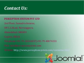 Contact Us:

PERCEPTION SYSTEM PVT LTD
2nd Floor, Samudra Annexe,
Off C.G.Road, Navrangpura,
Ahmedabad-380009
Gujarat, INDIA
Telephone:+91-79-26561837|+91-79-40074331
Mail :info@perceptionsystem.com
Website:http://www.perceptionsystem.com/contactus.html
 
