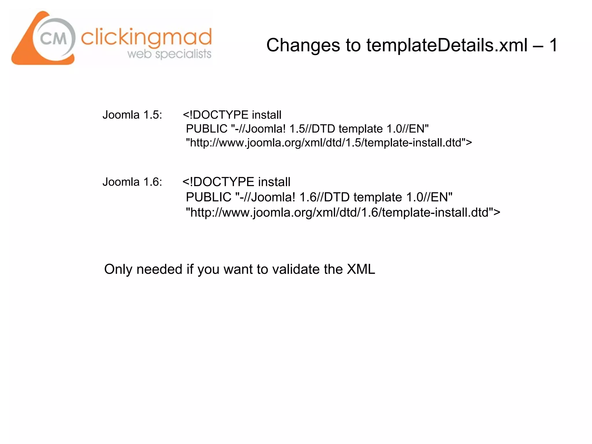 Changes to templateDetails.xml – 1
<!DOCTYPE install
PUBLIC "-//Joomla! 1.6//DTD template 1.0//EN"
"http://www.joomla.org/xml/dtd/1.6/template-install.dtd">
<!DOCTYPE install
PUBLIC "-//Joomla! 1.5//DTD template 1.0//EN"
"http://www.joomla.org/xml/dtd/1.5/template-install.dtd">
Joomla 1.5:
Joomla 1.6:
Only needed if you want to validate the XML
 