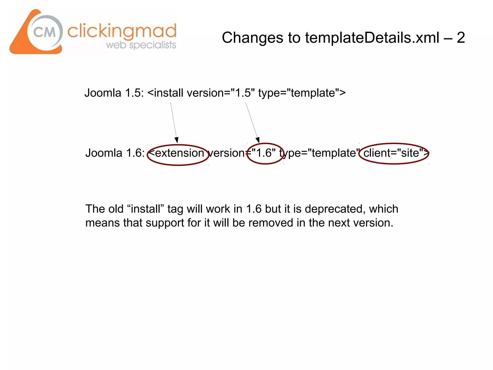 Joomla 1.5: <install version="1.5" type="template">
Joomla 1.6: <extension version="1.6" type="template" client="site">
Changes to templateDetails.xml – 2
The old “install” tag will work in 1.6 but it is deprecated, which
means that support for it will be removed in the next version.
 
