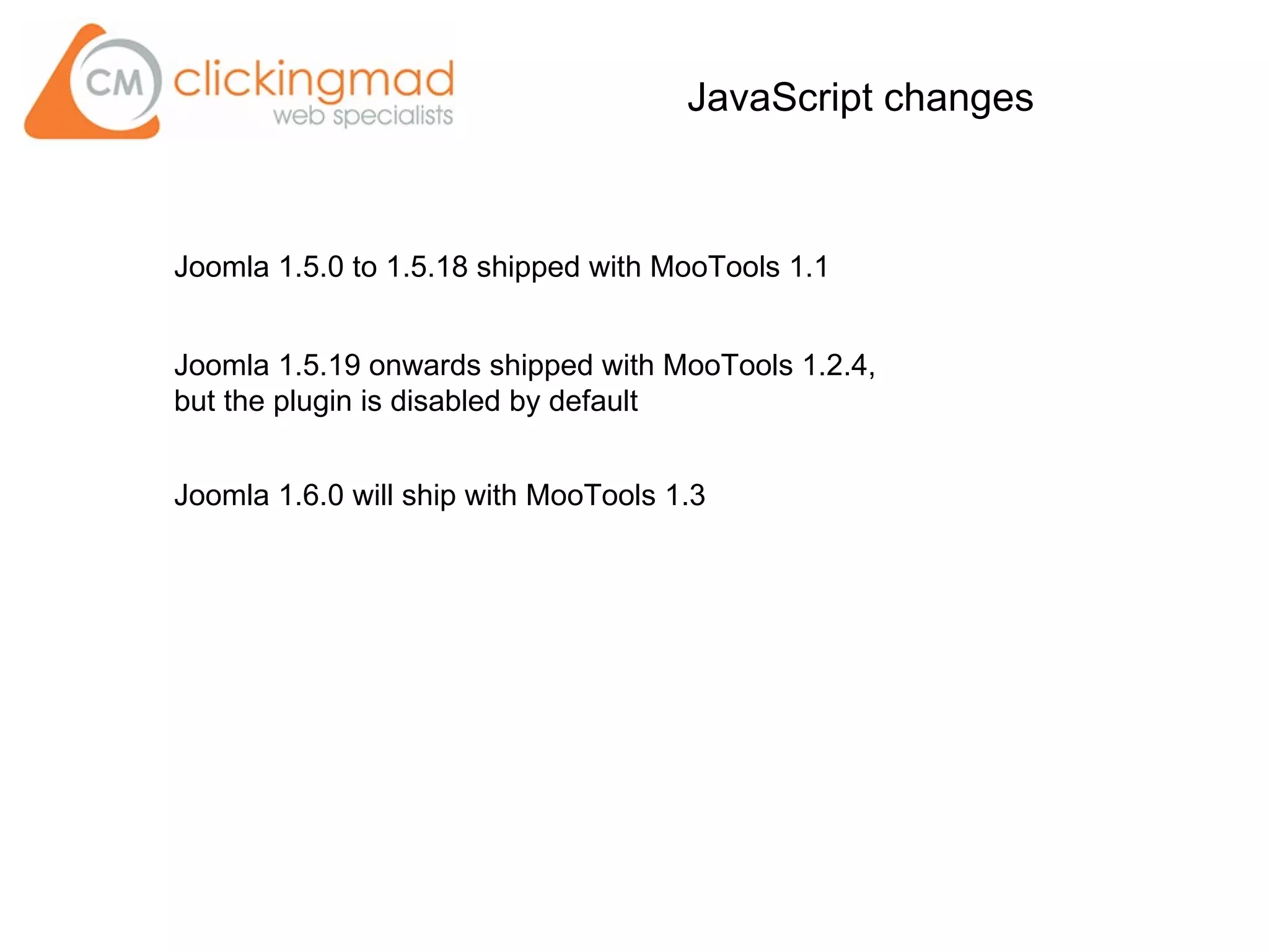 JavaScript changes
Joomla 1.5.0 to 1.5.18 shipped with MooTools 1.1
Joomla 1.5.19 onwards shipped with MooTools 1.2.4,
but the plugin is disabled by default
Joomla 1.6.0 will ship with MooTools 1.3
 