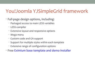 You!Joomla YJSimpleGrid framework
• Full-page design options, including:
• Packaged access to main LESS variables
• LESS compiler
• Extensive layout and responsive options
• Mega menu
• Custom code and GA support
• Support for multiple styles within each template
• Extensive range of configuration options
• Free Eximium base template and demo installer