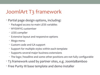 JoomlArt T3 framework
• Partial page design options, including:
• Packaged access to main LESS variables
• WYSIWYG customiser
• LESS compiler
• Extensive layout and responsive options
• Mega menu
• Custom code and GA support
• Support for multiple styles within each template
• Supports several major business extensions
• The logo / headline and some other positions are not fully configurable
• T3 framework used by partner sites, e.g. JoomlaBamboo
• Free Purity III base template and demo installer