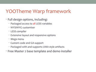 YOOThemeWarp framework
• Full design options, including:
• Packaged access to all LESS variables
• WYSIWYG customiser
• LESS compiler
• Extensive layout and responsive options
• Mega menu
• Custom code and GA support
• Packaged with and supports UIKit style artifacts
• Free Master 2 base template and demo installer