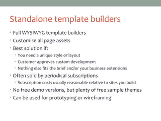 Standalone template builders
• Full WYSIWYG template builders
• Customise all page assets
• Best solution if:
• You need a unique style or layout
• Customer approves custom development
• Nothing else fits the brief and/or your business extensions
• Often sold by periodical subscriptions
• Subscription costs usually reasonable relative to sites you build
• No free demo versions, but plenty of free sample themes
• Can be used for prototyping or wireframing