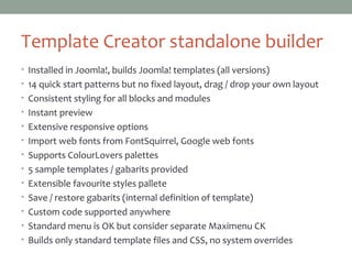 Template Creator standalone builder
• Installed in Joomla!, builds Joomla! templates (all versions)
• 14 quick start patterns but no fixed layout, drag / drop your own layout
• Consistent styling for all blocks and modules
• Instant preview
• Extensive responsive options
• Import web fonts from FontSquirrel, Google web fonts
• Supports ColourLovers palettes
• 5 sample templates / gabarits provided
• Extensible favourite styles pallete
• Save / restore gabarits (internal definition of template)
• Custom code supported anywhere
• Standard menu is OK but consider separate Maximenu CK
• Builds only standard template files and CSS, no system overrides