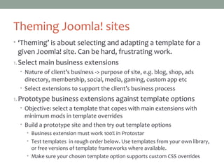 Theming Joomla! sites
• ‘Theming’ is about selecting and adapting a template for a
given Joomla! site. Can be hard, frustrating work.
1. Select main business extensions
• Nature of client’s business -> purpose of site, e.g. blog, shop, ads
directory, membership, social, media, gaming, custom app etc
• Select extensions to support the client’s business process
2. Prototype business extensions against template options
• Objective: select a template that copes with main extensions with
minimum mods in template overrides
• Build a prototype site and then try out template options
• Business extension must work 100% in Protostar
• Test templates in rough order below. Use templates from your own library,
or free versions of template frameworks where available.
• Make sure your chosen template option supports custom CSS overrides