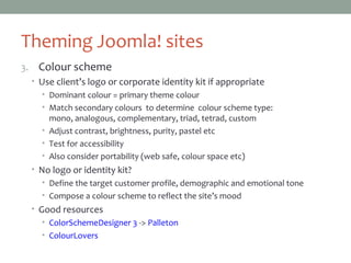 Theming Joomla! sites
3. Colour scheme
• Use client’s logo or corporate identity kit if appropriate
• Dominant colour = primary theme colour
• Match secondary colours to determine colour scheme type:
mono, analogous, complementary, triad, tetrad, custom
• Adjust contrast, brightness, purity, pastel etc
• Test for accessibility
• Also consider portability (web safe, colour space etc)
• No logo or identity kit?
• Define the target customer profile, demographic and emotional tone
• Compose a colour scheme to reflect the site’s mood
• Good resources
• ColorSchemeDesigner 3 -> Palleton
• ColourLovers