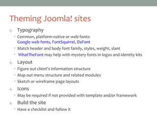 Theming Joomla! sites
4. Typography
• Common, platform-native or web fonts:
Google web fonts, FontSquirrel, DaFont
• Match header and body font family, styles, weight, slant
• WhatTheFont may help with mystery fonts in logos and identity kits
5. Layout
• Figure out client’s information structure
• Map out menu structure and related modules
• Sketch or wireframe page layouts
6. Icons
• May be required if not provided with template and/or framework
7. Build the site
• Have a checklist and follow it