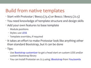 Build from native templates
• Start with Protostar / Beez3 (J3.x) or Beez2 / Beez5 (J2.5)
• You need knowledge of template structure and design skills
• Add your own features to base template
• Module positions
• Styles: use LESS
• Template overrides, if required
• It takes an effort to make Protostar look like anything other
than standard Bootstrap, but it can be done
• Tips:
• Use Bootstrap customizer to get a head start on custom LESS and/or
custom Bootstrap library
• You can install Protostar on J2.5 using JBootstrap from YouJoomla
