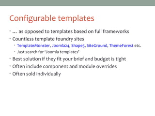 Configurable templates
• … as opposed to templates based on full frameworks
• Countless template foundry sites
• TemplateMonster, Joomla24, Shape5, SiteGround, ThemeForest etc.
• Just search for ‘Joomla templates’
• Best solution if they fit your brief and budget is tight
• Often include component and module overrides
• Often sold individually