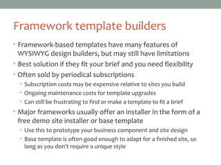 Framework template builders
• Framework-based templates have many features of
WYSIWYG design builders, but may still have limitations
• Best solution if they fit your brief and you need flexibility
• Often sold by periodical subscriptions
• Subscription costs may be expensive relative to sites you build
• Ongoing maintenance costs for template upgrades
• Can still be frustrating to find or make a template to fit a brief
• Major frameworks usually offer an installer in the form of a
free demo site installer or base template
• Use this to prototype your business component and site design
• Base template is often good enough to adapt for a finished site, so
long as you don’t require a unique style