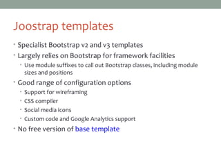 Joostrap templates
• Specialist Bootstrap v2 and v3 templates
• Largely relies on Bootstrap for framework facilities
• Use module suffixes to call out Bootstrap classes, including module
sizes and positions
• Good range of configuration options
• Support for wireframing
• CSS compiler
• Social media icons
• Custom code and Google Analytics support
• No free version of base template