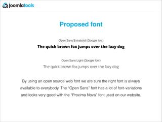 Proposed font!
!
Open Sans Extrabold (Google font)
The quick brown fox jumps over the lazy dog
!
Open Sans Light (Google font)
The quick brown fox jumps over the lazy dog
!
By using an open source web font we are sure the right font is always
available to everybody. The “Open Sans” font has a lot of font-variations
and looks very good with the “Proxima Nova” font used on our website.
 