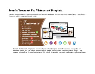 Joomla Truemart Pro Virtuemart Template
Truemart Pro has been updated to support more features with Virtuemart modules like Ajax Cart,Ajax Search,Product Zoomer, Product Hover...)
The template will help you get a perfect sale website .
 Truemart Pro Virtuemart Template has been made by our dedicated designers team who understand what qualities of a
Virtuemart template are. Our Truemart template supports multiple module positions enhancing your site interface. The
template looks modern, clean and multipurpose. It is suitable for a variety of products such as jewelry, fashion, fitness.
 