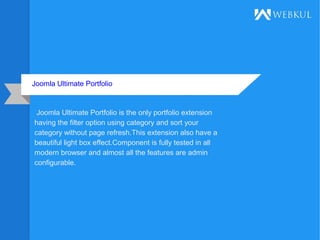 Joomla Ultimate Portfolio
Joomla Ultimate Portfolio is the only portfolio extension
having the filter option using category and sort your
category without page refresh.This extension also have a
beautiful light box effect.Component is fully tested in all
modern browser and almost all the features are admin
configurable.
 