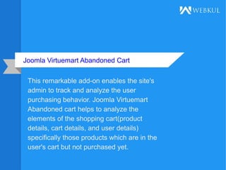 Joomla Virtuemart Abandoned Cart
This remarkable add-on enables the site's
admin to track and analyze the user
purchasing behavior. Joomla Virtuemart
Abandoned cart helps to analyze the
elements of the shopping cart(product
details, cart details, and user details)
specifically those products which are in the
user's cart but not purchased yet.
 