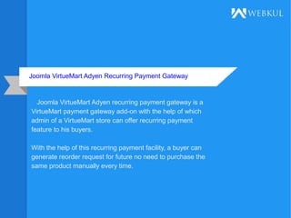 Joomla VirtueMart Adyen Recurring Payment Gateway
Joomla VirtueMart Adyen recurring payment gateway is a
VirtueMart payment gateway add-on with the help of which
admin of a VirtueMart store can offer recurring payment
feature to his buyers.
With the help of this recurring payment facility, a buyer can
generate reorder request for future no need to purchase the
same product manually every time.
 
