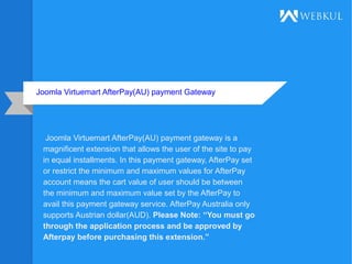 Joomla Virtuemart AfterPay(AU) payment Gateway
Joomla Virtuemart AfterPay(AU) payment gateway is a
magnificent extension that allows the user of the site to pay
in equal installments. In this payment gateway, AfterPay set
or restrict the minimum and maximum values for AfterPay
account means the cart value of user should be between
the minimum and maximum value set by the AfterPay to
avail this payment gateway service. AfterPay Australia only
supports Austrian dollar(AUD). Please Note: “You must go
through the application process and be approved by
Afterpay before purchasing this extension.”
 