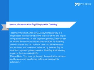 Joomla Virtuemart AfterPay(AU) payment Gateway
Joomla Virtuemart AfterPay(AU) payment gateway is a
magnificent extension that allows the user of the site to pay
in equal installments. In this payment gateway, AfterPay set
or restrict the minimum and maximum values for AfterPay
account means the cart value of user should be between
the minimum and maximum value set by the AfterPay to
avail this payment gateway service. AfterPay Australia only
supports Austrian dollar(AUD).
Please Note: “You must go through the application process
and be approved by Afterpay before purchasing this
extension.”
 