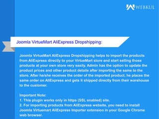 Joomla VirtueMart AliExpress Dropshipping:
Joomla VirtueMart AliExpress Dropshipping helps to import the products
from AliExpress directly to your VirtueMart store and start selling those
products at your own store very easily. Admin has the option to update the
product prices and other product details after importing the same to the
store. After he/she receives the order of the imported product, he places the
same order on AliExpress and gets it shipped directly from their warehouse
to the customer.
Important Note:
1. This plugin works only in https (SSL enabled) site.
2. For importing products from AliExpress website, you need to install
Joomla Virtuemart AliExpress Importer extension in your Google Chrome
web browser.
 
