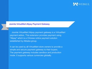 Joomla VirtueMart Alipay Payment Gateway
Joomla VirtueMart Alipay payment gateway is a VirtueMart
payment addon. This extension provides payment using
"Alipay" which is a Chinese online payment solution
established by Alibaba group.
It can be used by all VirtueMart store owners to provide a
simple and secure payment gateway to their buyers.
The payment gateway includes sandbox and production
mode. It supports various currencies globally.
 