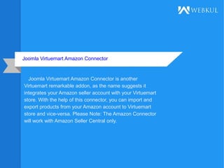 Joomla Virtuemart Amazon Connector
Joomla Virtuemart Amazon Connector is another
Virtuemart remarkable addon, as the name suggests it
integrates your Amazon seller account with your Virtuemart
store. With the help of this connector, you can import and
export products from your Amazon account to Virtuemart
store and vice-versa. Please Note: The Amazon Connector
will work with Amazon Seller Central only.
 