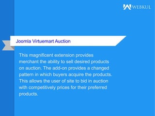 Joomla Virtuemart Auction
This magnificent extension provides
merchant the ability to sell desired products
on auction. The add-on provides a changed
pattern in which buyers acquire the products.
This allows the user of site to bid in auction
with competitively prices for their preferred
products.
 