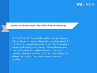 Joomla Virtuemart Auspost SecurePay Payment Gateway
Joomla Virtuemart Auspost SecurePay Payment Gateway
solution allows you to accept customer payments online. It
combines two essential elements: a). An internet merchant
account that manages the transfer of funds between your
customer’s credit card and your bank account. b). A
payment gateway, to transmit credit card data between the
internet merchant account, bank account and card
providers.
 
