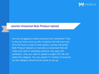 Joomla Virtuemart Bulk Product Upload
Are you struggling to import products into Virtuemart? That
is why we have come up with a solution that will save your
30 to 50 hours in case of bulk upload. Joomla Virtuemart
Bulk Product Upload is a marvelous component that will
make your task of uploading products very easy with
perfection. Only you need to upload a single.CSV file and
select the category. You can upload "n" number of products
but the category should be the same at one go.
 