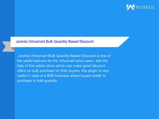 Joomla Virtuemart Bulk Quantity Based Discount
Joomla Virtuemart Bulk Quantity Based Discount is one of
the useful add-ons for the Virturmart store users, with the
help of this addon store admin can make good discount
offers on bulk purchase for their buyers, this plugin is very
useful in case of a B2B business where buyers prefer to
purchase in bulk quantity.
 