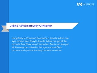 Joomla Virtuemart Ebay Connector
Using Ebay to Virtuemart Connector in Joomla, Admin can
sync product from Ebay to Joomla. Admin can get all the
products from Ebay using this module. Admin can also get
all the categories related to that synchronized Ebay
products and synchronize ebay products to Joomla.
 