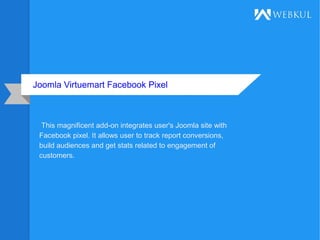 Joomla Virtuemart Facebook Pixel
This magnificent add-on integrates user's Joomla site with
Facebook pixel. It allows user to track report conversions,
build audiences and get stats related to engagement of
customers.
 