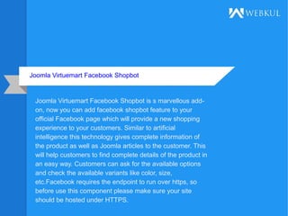 Joomla Virtuemart Facebook Shopbot
Joomla Virtuemart Facebook Shopbot is s marvellous add-
on, now you can add facebook shopbot feature to your
official Facebook page which will provide a new shopping
experience to your customers. Similar to artificial
intelligence this technology gives complete information of
the product as well as Joomla articles to the customer. This
will help customers to find complete details of the product in
an easy way. Customers can ask for the available options
and check the available variants like color, size,
etc.Facebook requires the endpoint to run over https, so
before use this component please make sure your site
should be hosted under HTTPS.
 