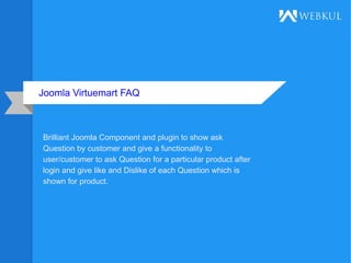 Joomla Virtuemart FAQ
Brilliant Joomla Component and plugin to show ask
Question by customer and give a functionality to
user/customer to ask Question for a particular product after
login and give like and Dislike of each Question which is
shown for product.
 