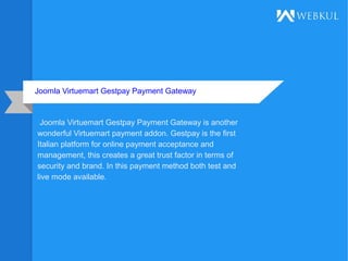 Joomla Virtuemart Gestpay Payment Gateway
Joomla Virtuemart Gestpay Payment Gateway is another
wonderful Virtuemart payment addon. Gestpay is the first
Italian platform for online payment acceptance and
management, this creates a great trust factor in terms of
security and brand. In this payment method both test and
live mode available.
 