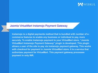 Joomla VirtueMart Instamojo Payment Gateway
Instamojo is a digital payments method that is bundled with number of e-
commerce features to enable any business or individual to pay, more
securely. To enable Instamojo payment to your VirtueMart store, “Joomla
VirtueMart Instamojo Payment Gateway” plugin is developed. This plugin
allows a user of the site to pay via instamojo payment gateway. This works
with checkout for payment in Joomla VirtueMart store. It is a service that
authorizes payment for VirtueMart. This payment gateway processes
payment in only INR.
 