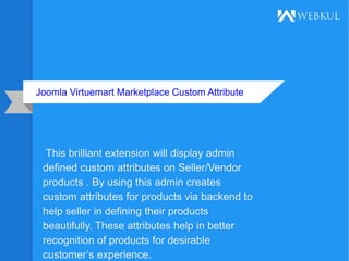 Joomla Virtuemart Marketplace Custom Attribute
This brilliant extension will display admin
defined custom attributes on Seller/Vendor
products . By using this admin creates
custom attributes for products via backend to
help seller in defining their products
beautifully. These attributes help in better
recognition of products for desirable
customer’s experience.
 
