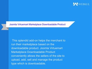 Joomla Virtuemart Marketplace Downloadable Product
This splendid add-on helps the merchant to
run their marketplace based on the
downloadable product. Joomla Virtuemart
Marketplace Downloadable Product
conveniently allows the sellers of the site to
upload, add, sell and manage the product
type which is downloadable.
 