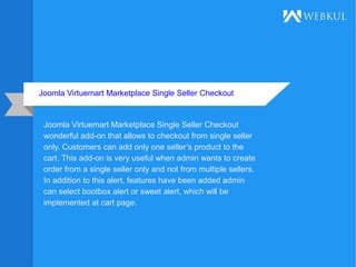 Joomla Virtuemart Marketplace Single Seller Checkout
Joomla Virtuemart Marketplace Single Seller Checkout
wonderful add-on that allows to checkout from single seller
only. Customers can add only one seller’s product to the
cart. This add-on is very useful when admin wants to create
order from a single seller only and not from multiple sellers.
In addition to this alert, features have been added admin
can select bootbox alert or sweet alert, which will be
implemented at cart page.
 