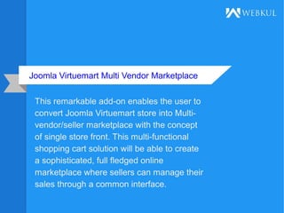 Joomla Virtuemart Multi Vendor Marketplace
This remarkable add-on enables the user to
convert Joomla Virtuemart store into Multi-
vendor/seller marketplace with the concept
of single store front. This multi-functional
shopping cart solution will be able to create
a sophisticated, full fledged online
marketplace where sellers can manage their
sales through a common interface.
 