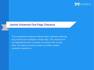 Joomla Virtuemart One Page Checkout
This magnificent extension allows faster checkout reducing
the process from multiple to single step. This reduces the
cart abandoned and increases conversion rate of user
store. By making checkout easier provides a better
customer experience.
 