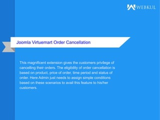 Joomla Virtuemart Order Cancellation
This magnificent extension gives the customers privilege of
cancelling their orders. The eligibility of order cancellation is
based on product, price of order, time period and status of
order. Here Admin just needs to assign simple conditions
based on these scenarios to avail this feature to his/her
customers.
 