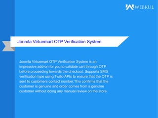 Joomla Virtuemart OTP Verification System
Joomla Virtuemart OTP Verification System is an
impressive add-on for you to validate cart through OTP
before proceeding towards the checkout. Supports SMS
verification type using Twilio APIs to ensure that the OTP is
sent to customers contact number.This confirms that the
customer is genuine and order comes from a genuine
customer without doing any manual review on the store.
 