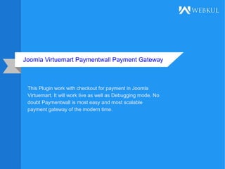 Joomla Virtuemart Paymentwall Payment Gateway
This Plugin work with checkout for payment in Joomla
Virtuemart. It will work live as well as Debugging mode. No
doubt Paymentwall is most easy and most scalable
payment gateway of the modern time.
 