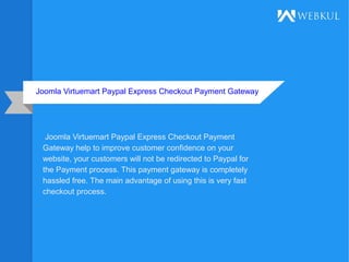 Joomla Virtuemart Paypal Express Checkout Payment Gateway
Joomla Virtuemart Paypal Express Checkout Payment
Gateway help to improve customer confidence on your
website, your customers will not be redirected to Paypal for
the Payment process. This payment gateway is completely
hassled free. The main advantage of using this is very fast
checkout process.
 